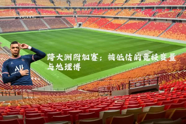 跨大洲附加赛:被低估的竞技变量与地理博弈